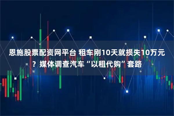 恩施股票配资网平台 租车刚10天就损失10万元？媒体调查汽车“以租代购”套路