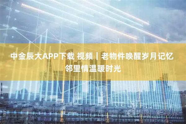 中金辰大APP下载 视频｜老物件唤醒岁月记忆 邻里情温暖时光