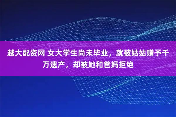 越大配资网 女大学生尚未毕业，就被姑姑赠予千万遗产，却被她和爸妈拒绝