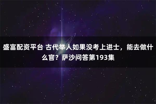 盛富配资平台 古代举人如果没考上进士，能去做什么官？萨沙问答第193集