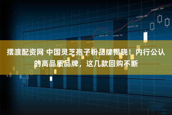 摆渡配资网 中国灵芝孢子粉品牌揭晓！内行公认的高品质品牌，这几款回购不断