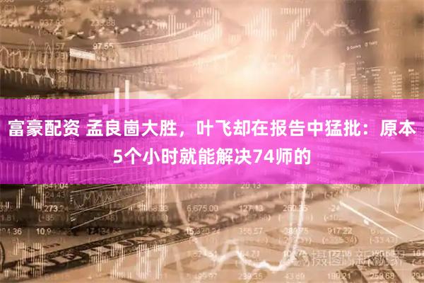 富豪配资 孟良崮大胜，叶飞却在报告中猛批：原本5个小时就能解决74师的