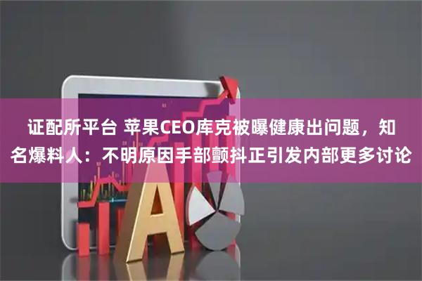 证配所平台 苹果CEO库克被曝健康出问题，知名爆料人：不明原因手部颤抖正引发内部更多讨论