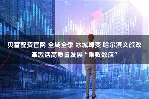 贝富配资官网 全域全季 冰城蝶变 哈尔滨文旅改革激活高质量发展“乘数效应”