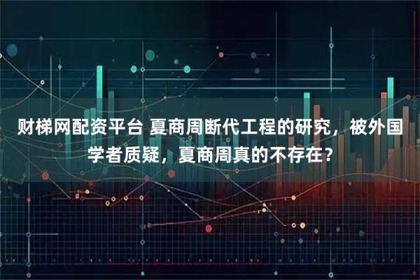 财梯网配资平台 夏商周断代工程的研究，被外国学者质疑，夏商周真的不存在？