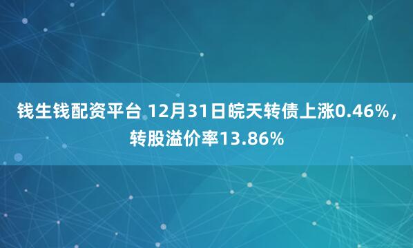 钱生钱配资平台 12月31日皖天转债上涨0.46%，转股溢价率13.86%