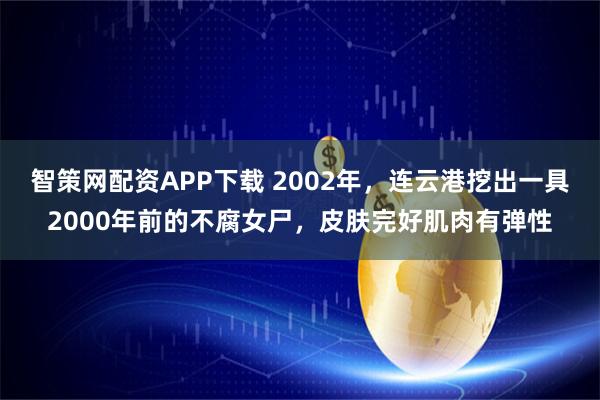 智策网配资APP下载 2002年，连云港挖出一具2000年前的不腐女尸，皮肤完好肌肉有弹性