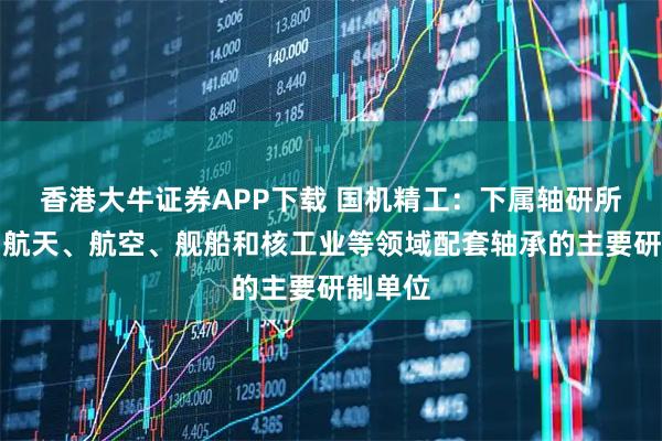 香港大牛证券APP下载 国机精工：下属轴研所是我国航天、航空、舰船和核工业等领域配套轴承的主要研制单位