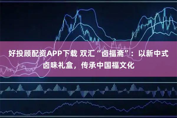 好投顾配资APP下载 双汇“卤福斋”：以新中式卤味礼盒，传承中国福文化