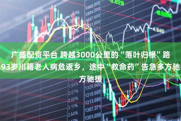广盛配资平台 跨越3000公里的“落叶归根”路：93岁川籍老人病危返乡，途中“救命药”告急多方驰援