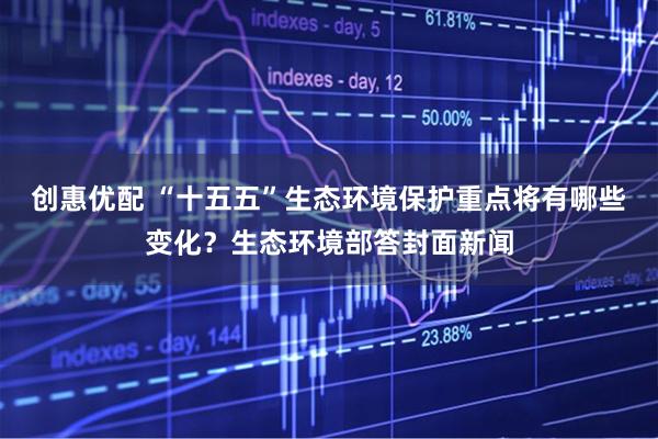 创惠优配 “十五五”生态环境保护重点将有哪些变化？生态环境部答封面新闻
