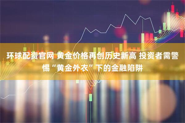 环球配资官网 黄金价格再创历史新高 投资者需警惕“黄金外衣”下的金融陷阱