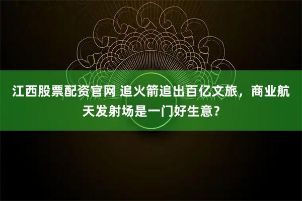 江西股票配资官网 追火箭追出百亿文旅，商业航天发射场是一门好生意？