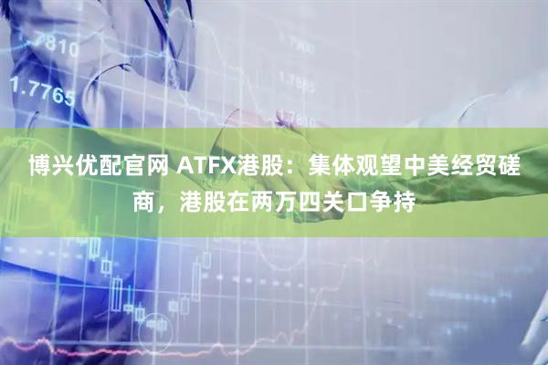 博兴优配官网 ATFX港股：集体观望中美经贸磋商，港股在两万四关口争持