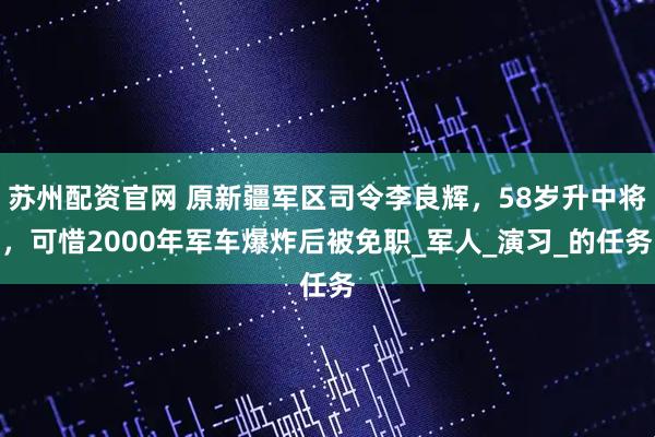 苏州配资官网 原新疆军区司令李良辉，58岁升中将，可惜2000年军车爆炸后被免职_军人_演习_的任务