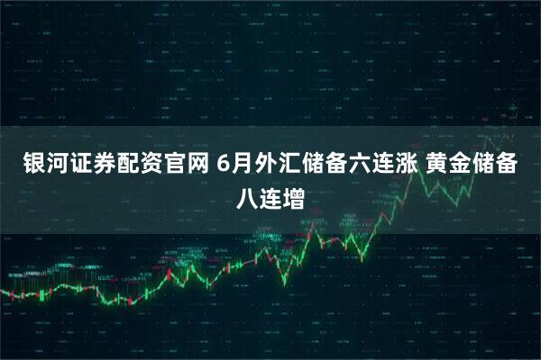 银河证券配资官网 6月外汇储备六连涨 黄金储备八连增