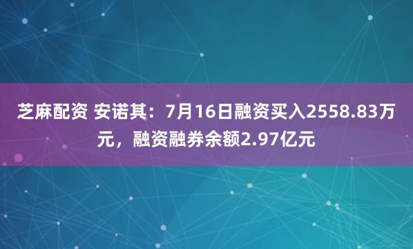 芝麻配资 安诺其：7月16日融资买入2558.83万元，融资融券余额2.97亿元