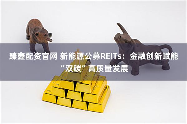 臻鑫配资官网 新能源公募REITs：金融创新赋能“双碳”高质量发展
