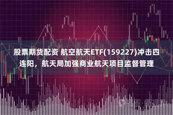 股票期货配资 航空航天ETF(159227)冲击四连阳，航天局加强商业航天项目监督管理