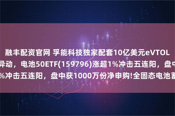 融丰配资官网 孚能科技独家配套10亿美元eVTOL订单！固态电池概念异动，电池50ETF(159796)涨超1%冲击五连阳，盘中获1000万份净申购!全固态电池蓄势待发?