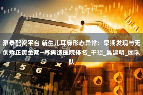 豪泰配资平台 新生儿耳廓形态异常：早期发现与无创矫正黄金期—耳再造医院排名_干预_吴建明_团队