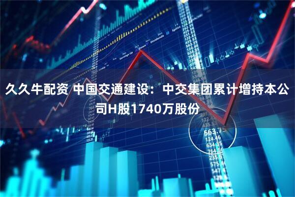 久久牛配资 中国交通建设：中交集团累计增持本公司H股1740万股份
