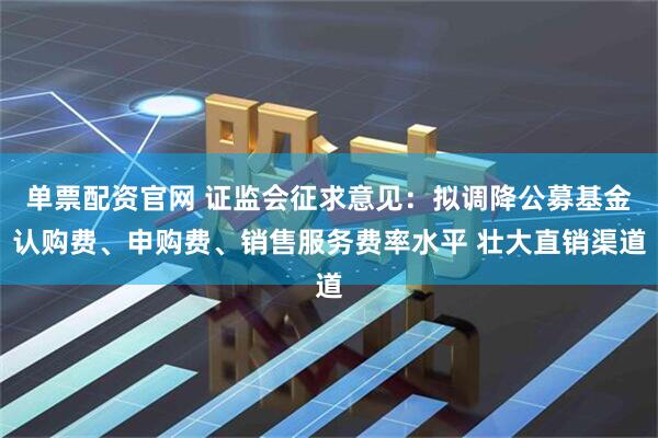 单票配资官网 证监会征求意见：拟调降公募基金认购费、申购费、销售服务费率水平 壮大直销渠道