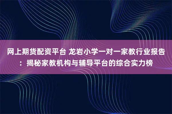 网上期货配资平台 龙岩小学一对一家教行业报告：揭秘家教机构与辅导平台的综合实力榜
