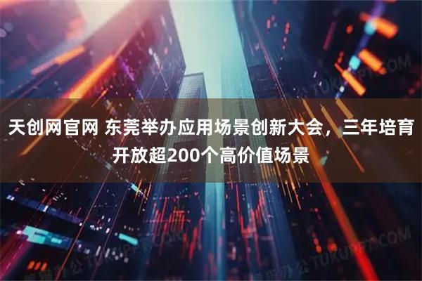 天创网官网 东莞举办应用场景创新大会，三年培育开放超200个高价值场景